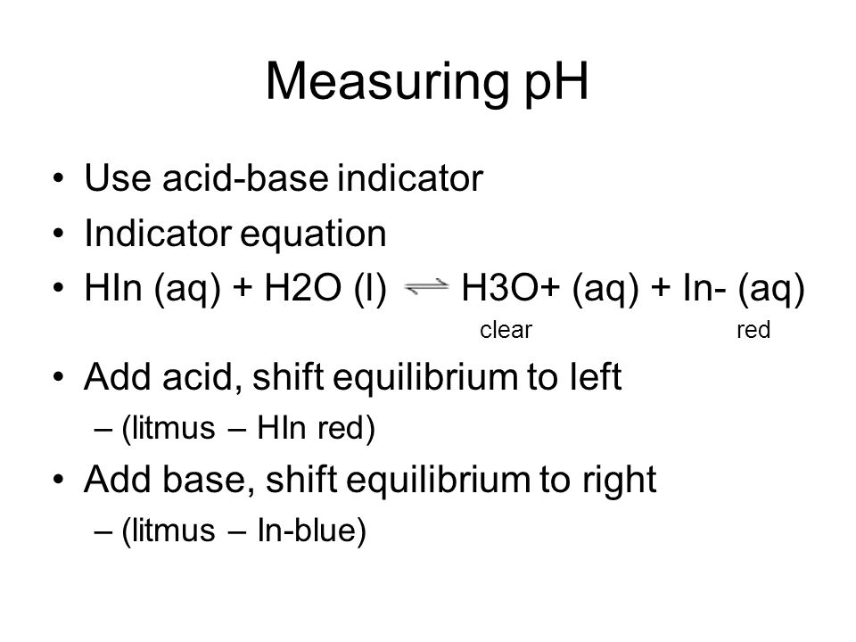 Measuring pH Use acid-base indicator Indicator equation HIn (aq) + H2O (l) H3O+ (aq) + In- (aq) clearred Add acid, shift equilibrium to left –(litmus – HIn red) Add base, shift equilibrium to right –(litmus – In-blue)