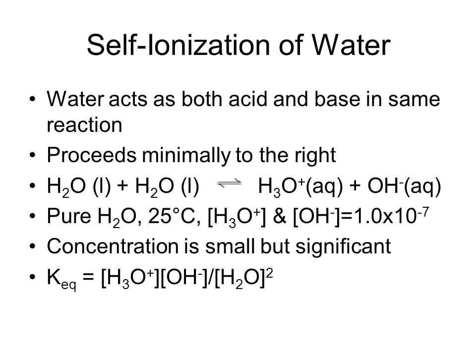 Self-Ionization of Water Water acts as both acid and base in same reaction Proceeds minimally to the right H 2 O (l) + H 2 O (l) H 3 O + (aq) + OH - (aq) Pure H 2 O, 25°C, [H 3 O + ] & [OH - ]=1.0x10 -7 Concentration is small but significant K eq = [H 3 O + ][OH - ]/[H 2 O] 2