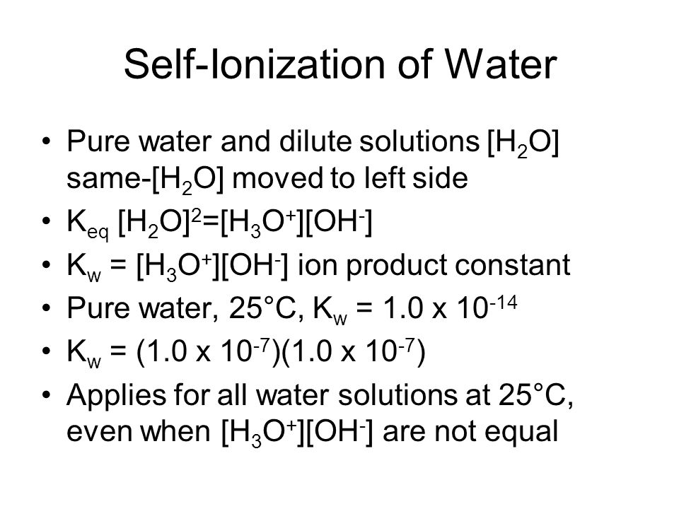 Self-Ionization of Water Pure water and dilute solutions [H 2 O] same-[H 2 O] moved to left side K eq [H 2 O] 2 =[H 3 O + ][OH - ] K w = [H 3 O + ][OH - ] ion product constant Pure water, 25°C, K w = 1.0 x K w = (1.0 x )(1.0 x ) Applies for all water solutions at 25°C, even when [H 3 O + ][OH - ] are not equal