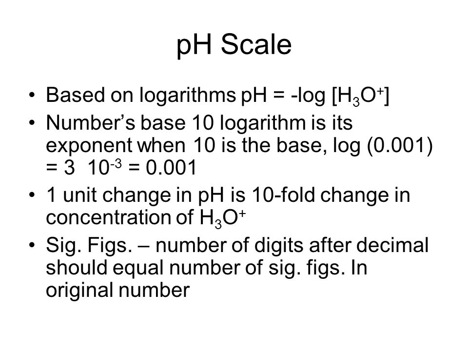 pH Scale Based on logarithms pH = -log [H 3 O + ] Number’s base 10 logarithm is its exponent when 10 is the base, log (0.001) = = unit change in pH is 10-fold change in concentration of H 3 O + Sig.