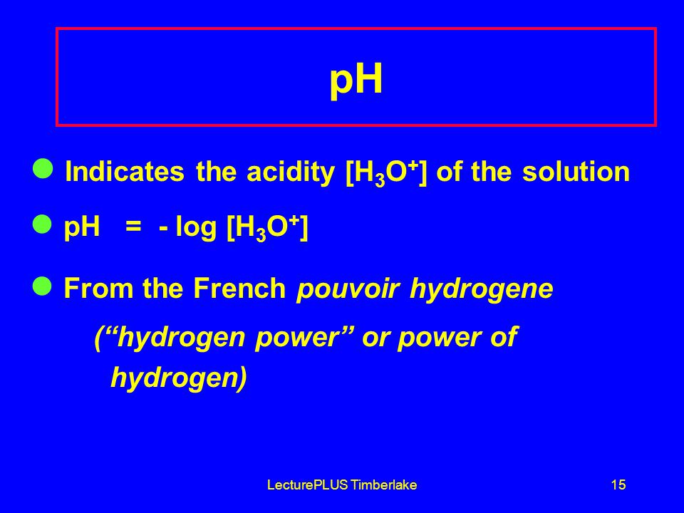 LecturePLUS Timberlake15 pH Indicates the acidity [H 3 O + ] of the solution pH = - log [H 3 O + ] From the French pouvoir hydrogene ( hydrogen power or power of hydrogen)