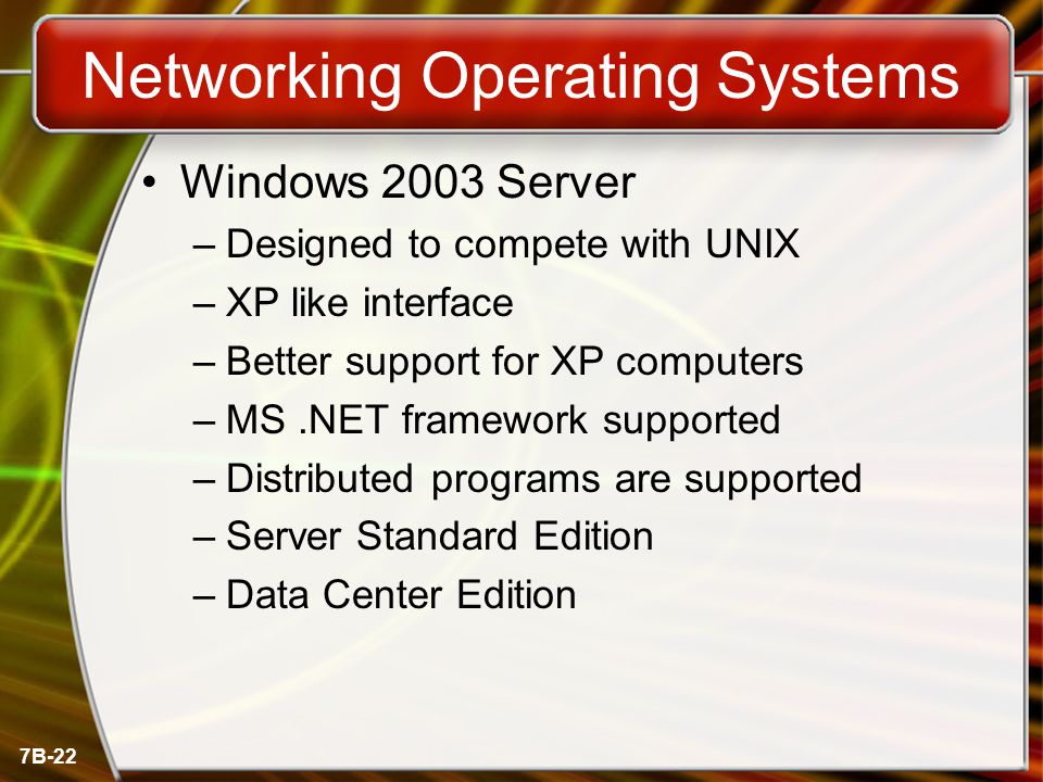 7B-22 Networking Operating Systems Windows 2003 Server –Designed to compete with UNIX –XP like interface –Better support for XP computers –MS.NET framework supported –Distributed programs are supported –Server Standard Edition –Data Center Edition