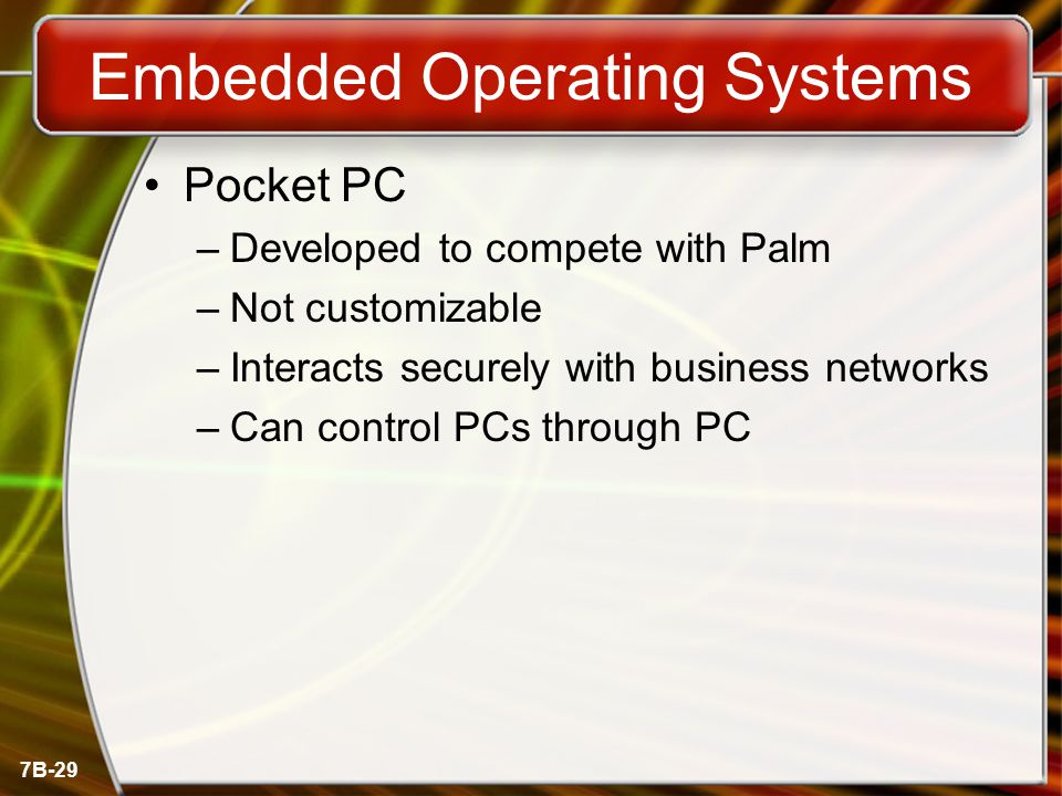 7B-29 Embedded Operating Systems Pocket PC –Developed to compete with Palm –Not customizable –Interacts securely with business networks –Can control PCs through PC