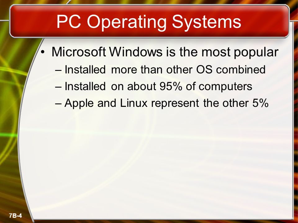 7B-4 PC Operating Systems Microsoft Windows is the most popular –Installed more than other OS combined –Installed on about 95% of computers –Apple and Linux represent the other 5%
