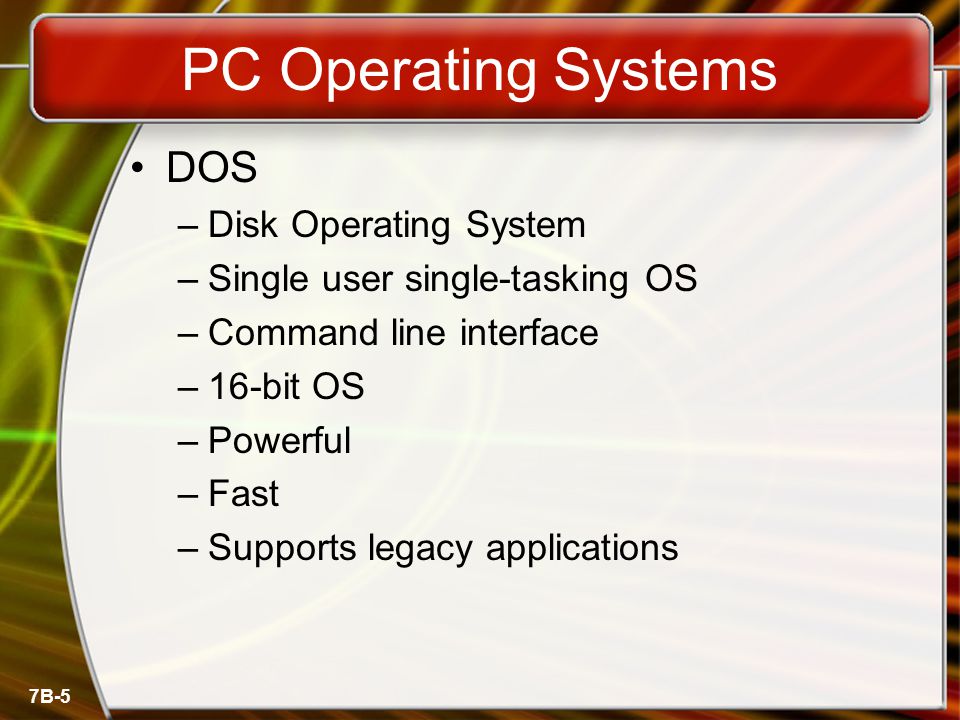 7B-5 PC Operating Systems DOS –Disk Operating System –Single user single-tasking OS –Command line interface –16-bit OS –Powerful –Fast –Supports legacy applications