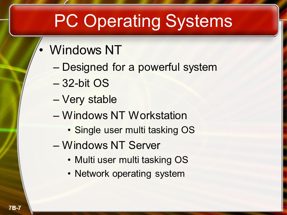 7B-7 PC Operating Systems Windows NT –Designed for a powerful system –32-bit OS –Very stable –Windows NT Workstation Single user multi tasking OS –Windows NT Server Multi user multi tasking OS Network operating system