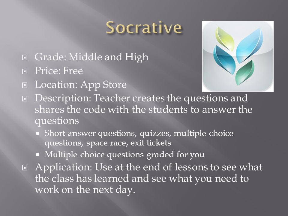  Grade: Middle and High  Price: Free  Location: App Store  Description: Teacher creates the questions and shares the code with the students to answer the questions  Short answer questions, quizzes, multiple choice questions, space race, exit tickets  Multiple choice questions graded for you  Application: Use at the end of lessons to see what the class has learned and see what you need to work on the next day.