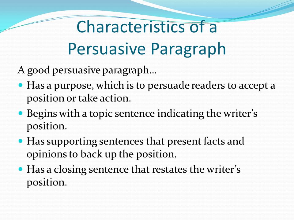 Characteristics of a Persuasive Paragraph A good persuasive paragraph… Has a purpose, which is to persuade readers to accept a position or take action.