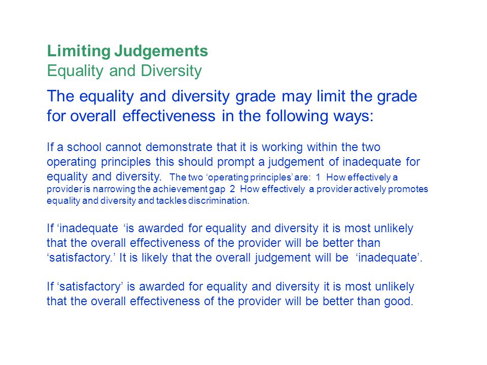 The equality and diversity grade may limit the grade for overall effectiveness in the following ways: If a school cannot demonstrate that it is working within the two operating principles this should prompt a judgement of inadequate for equality and diversity.