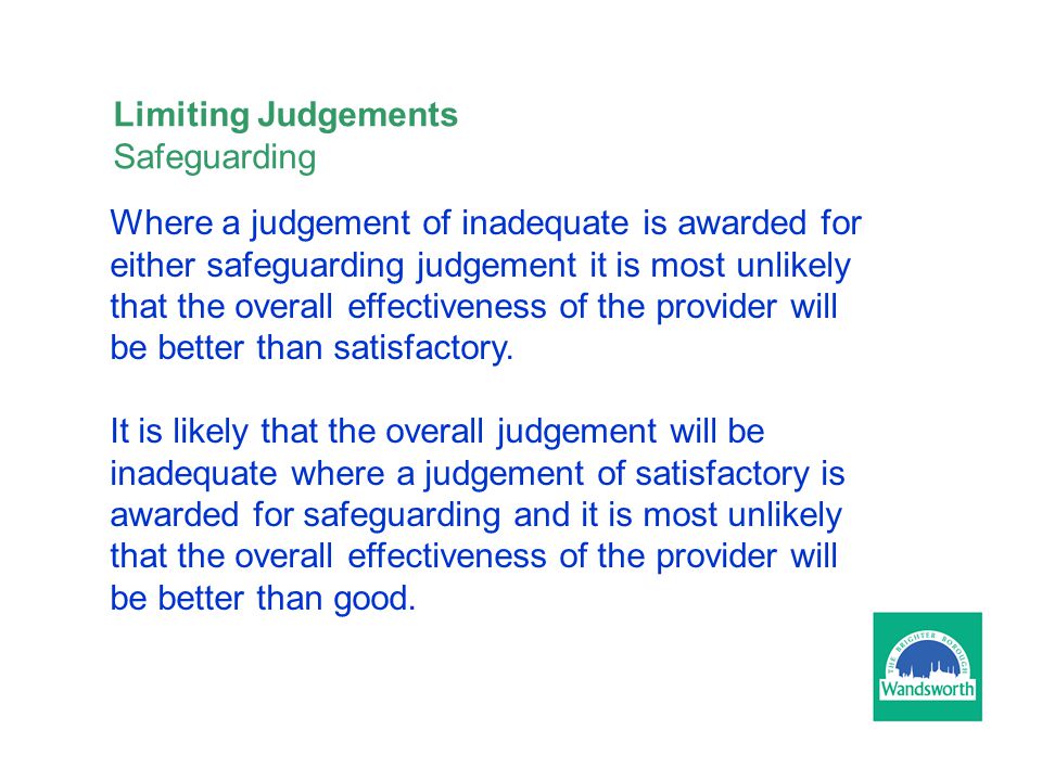 Limiting Judgements Safeguarding Where a judgement of inadequate is awarded for either safeguarding judgement it is most unlikely that the overall effectiveness of the provider will be better than satisfactory.