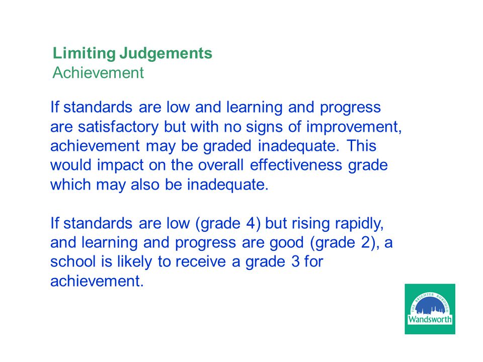 Limiting Judgements Achievement If standards are low and learning and progress are satisfactory but with no signs of improvement, achievement may be graded inadequate.
