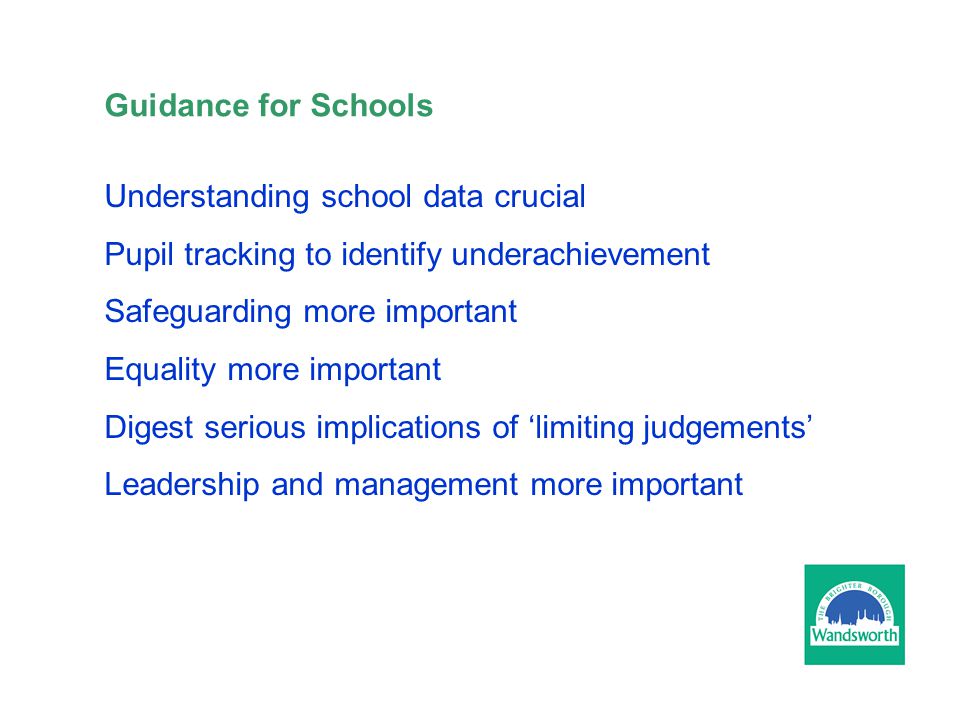 Guidance for Schools Understanding school data crucial Pupil tracking to identify underachievement Safeguarding more important Equality more important Digest serious implications of ‘limiting judgements’ Leadership and management more important
