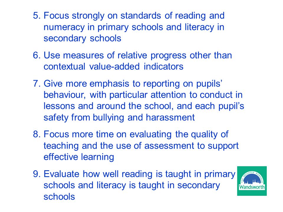 5.Focus strongly on standards of reading and numeracy in primary schools and literacy in secondary schools 6.Use measures of relative progress other than contextual value-added indicators 7.Give more emphasis to reporting on pupils’ behaviour, with particular attention to conduct in lessons and around the school, and each pupil’s safety from bullying and harassment 8.Focus more time on evaluating the quality of teaching and the use of assessment to support effective learning 9.Evaluate how well reading is taught in primary schools and literacy is taught in secondary schools