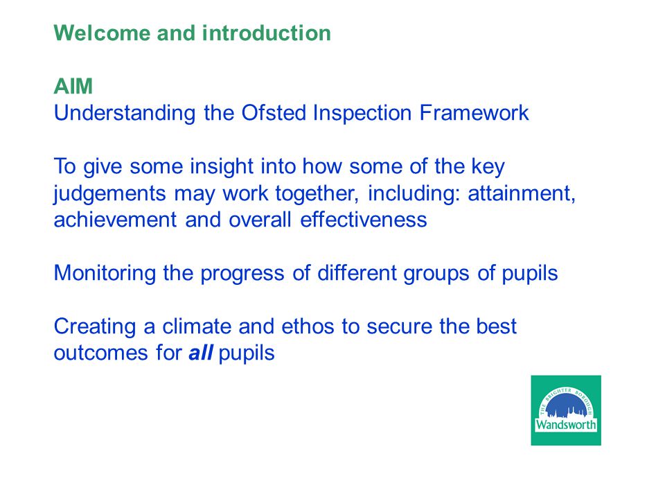 Welcome and introduction AIM Understanding the Ofsted Inspection Framework To give some insight into how some of the key judgements may work together, including: attainment, achievement and overall effectiveness Monitoring the progress of different groups of pupils Creating a climate and ethos to secure the best outcomes for all pupils