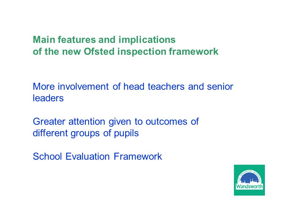 Main features and implications of the new Ofsted inspection framework More involvement of head teachers and senior leaders Greater attention given to outcomes of different groups of pupils School Evaluation Framework