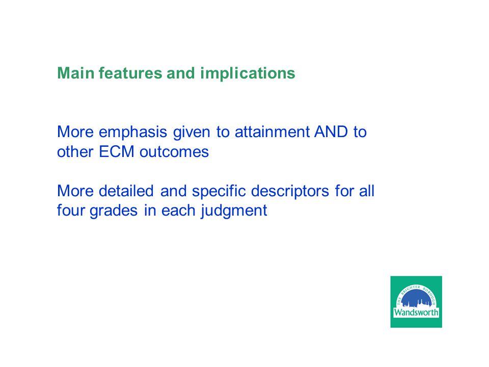 Main features and implications More emphasis given to attainment AND to other ECM outcomes More detailed and specific descriptors for all four grades in each judgment
