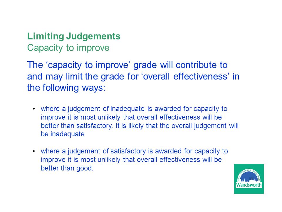 The ‘capacity to improve’ grade will contribute to and may limit the grade for ‘overall effectiveness’ in the following ways: where a judgement of inadequate is awarded for capacity to improve it is most unlikely that overall effectiveness will be better than satisfactory.