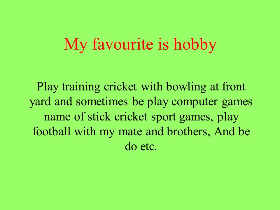 My favourite is hobby Play training cricket with bowling at front yard and sometimes be play computer games name of stick cricket sport games, play football with my mate and brothers, And be do etc.