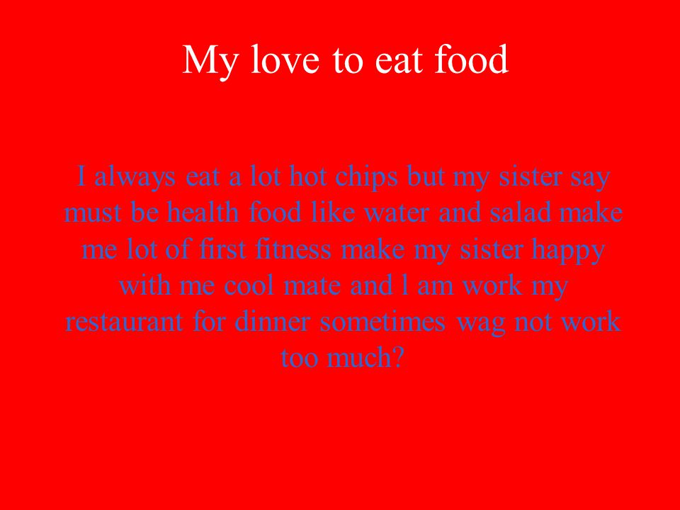 My love to eat food I always eat a lot hot chips but my sister say must be health food like water and salad make me lot of first fitness make my sister happy with me cool mate and l am work my restaurant for dinner sometimes wag not work too much