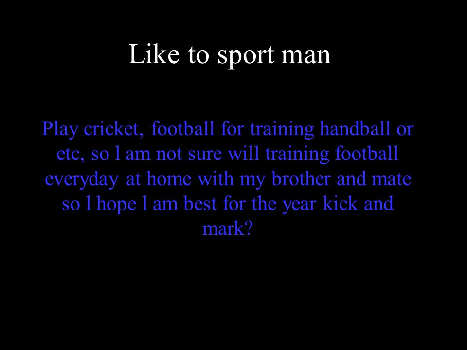 Like to sport man Play cricket, football for training handball or etc, so l am not sure will training football everyday at home with my brother and mate so l hope l am best for the year kick and mark