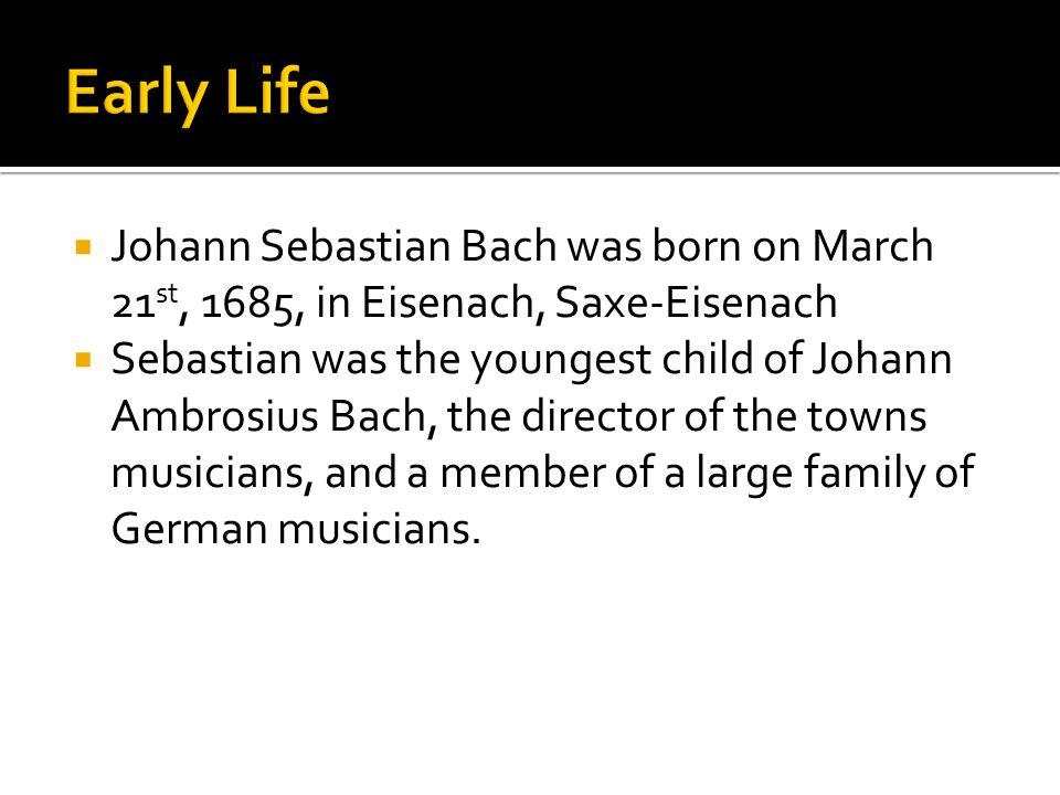  Johann Sebastian Bach was born on March 21 st, 1685, in Eisenach, Saxe-Eisenach  Sebastian was the youngest child of Johann Ambrosius Bach, the director of the towns musicians, and a member of a large family of German musicians.