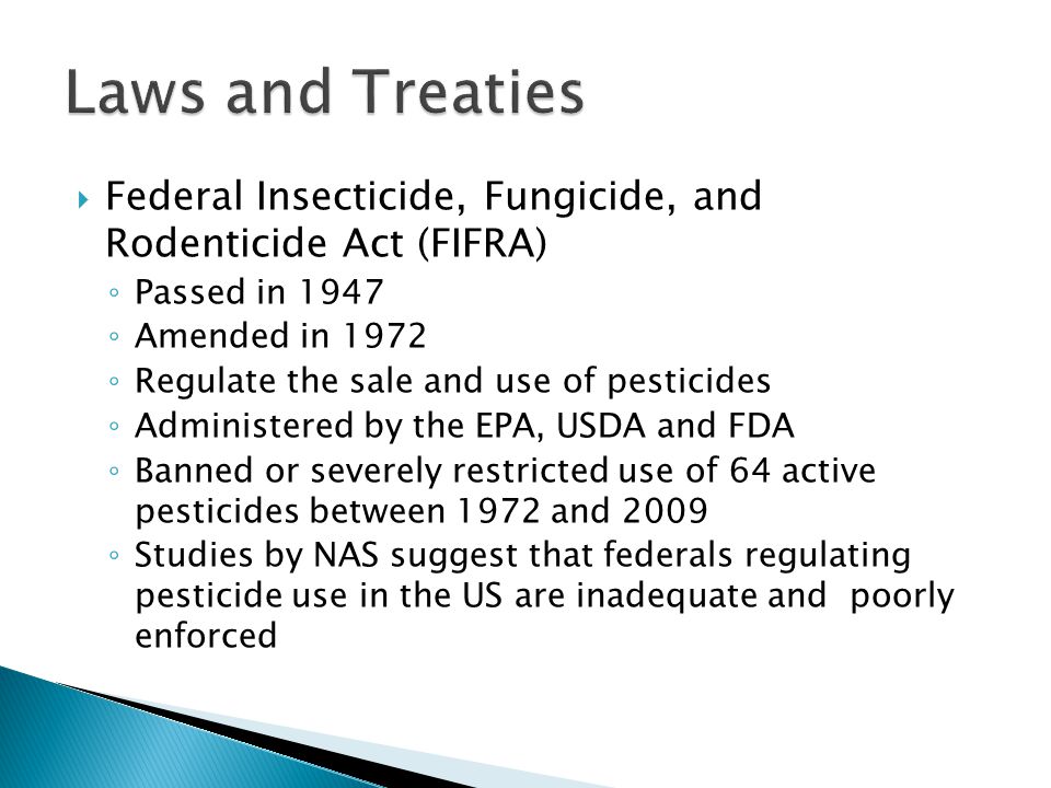  Federal Insecticide, Fungicide, and Rodenticide Act (FIFRA) ◦ Passed in 1947 ◦ Amended in 1972 ◦ Regulate the sale and use of pesticides ◦ Administered by the EPA, USDA and FDA ◦ Banned or severely restricted use of 64 active pesticides between 1972 and 2009 ◦ Studies by NAS suggest that federals regulating pesticide use in the US are inadequate and poorly enforced