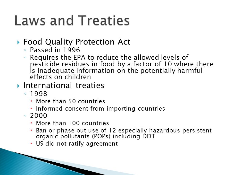  Food Quality Protection Act ◦ Passed in 1996 ◦ Requires the EPA to reduce the allowed levels of pesticide residues in food by a factor of 10 where there is inadequate information on the potentially harmful effects on children  International treaties ◦ 1998  More than 50 countries  Informed consent from importing countries ◦ 2000  More than 100 countries  Ban or phase out use of 12 especially hazardous persistent organic pollutants (POPs) including DDT  US did not ratify agreement
