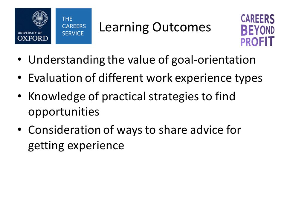 Learning Outcomes Understanding the value of goal-orientation Evaluation of different work experience types Knowledge of practical strategies to find opportunities Consideration of ways to share advice for getting experience