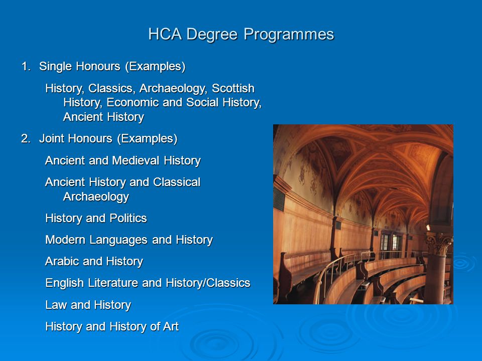HCA Degree Programmes 1.Single Honours (Examples) History, Classics, Archaeology, Scottish History, Economic and Social History, Ancient History 2.Joint Honours (Examples) Ancient and Medieval History Ancient History and Classical Archaeology History and Politics Modern Languages and History Arabic and History English Literature and History/Classics Law and History History and History of Art