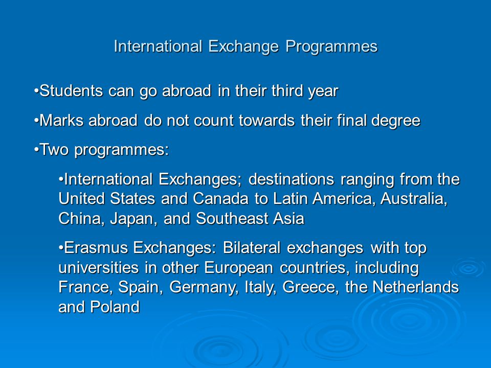 International Exchange Programmes Students can go abroad in their third yearStudents can go abroad in their third year Marks abroad do not count towards their final degreeMarks abroad do not count towards their final degree Two programmes:Two programmes: International Exchanges; destinations ranging from the United States and Canada to Latin America, Australia, China, Japan, and Southeast AsiaInternational Exchanges; destinations ranging from the United States and Canada to Latin America, Australia, China, Japan, and Southeast Asia Erasmus Exchanges: Bilateral exchanges with top universities in other European countries, including France, Spain, Germany, Italy, Greece, the Netherlands and PolandErasmus Exchanges: Bilateral exchanges with top universities in other European countries, including France, Spain, Germany, Italy, Greece, the Netherlands and Poland