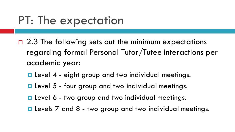 PT: The expectation  2.3 The following sets out the minimum expectations regarding formal Personal Tutor/Tutee interactions per academic year:  Level 4 - eight group and two individual meetings.