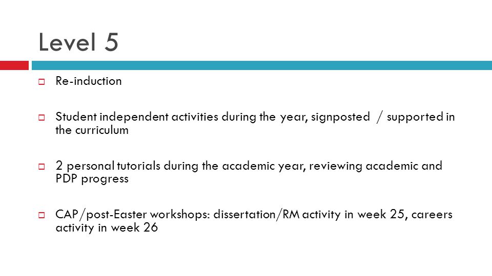Level 5  Re-induction  Student independent activities during the year, signposted / supported in the curriculum  2 personal tutorials during the academic year, reviewing academic and PDP progress  CAP/post-Easter workshops: dissertation/RM activity in week 25, careers activity in week 26