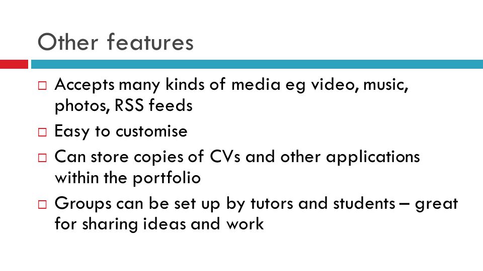 Other features  Accepts many kinds of media eg video, music, photos, RSS feeds  Easy to customise  Can store copies of CVs and other applications within the portfolio  Groups can be set up by tutors and students – great for sharing ideas and work