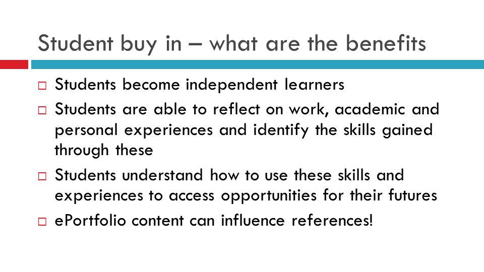 Student buy in – what are the benefits  Students become independent learners  Students are able to reflect on work, academic and personal experiences and identify the skills gained through these  Students understand how to use these skills and experiences to access opportunities for their futures  ePortfolio content can influence references!