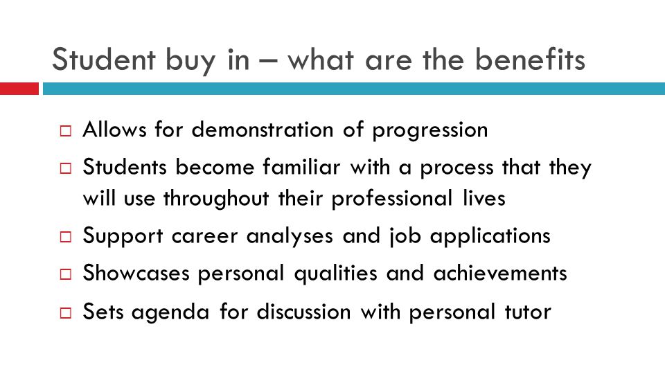 Student buy in – what are the benefits  Allows for demonstration of progression  Students become familiar with a process that they will use throughout their professional lives  Support career analyses and job applications  Showcases personal qualities and achievements  Sets agenda for discussion with personal tuto r
