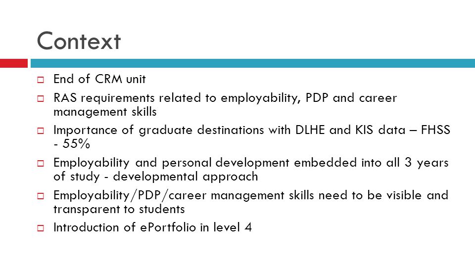 Context  End of CRM unit  RAS requirements related to employability, PDP and career management skills  Importance of graduate destinations with DLHE and KIS data – FHSS - 55%  Employability and personal development embedded into all 3 years of study - developmental approach  Employability/PDP/career management skills need to be visible and transparent to students  Introduction of ePortfolio in level 4