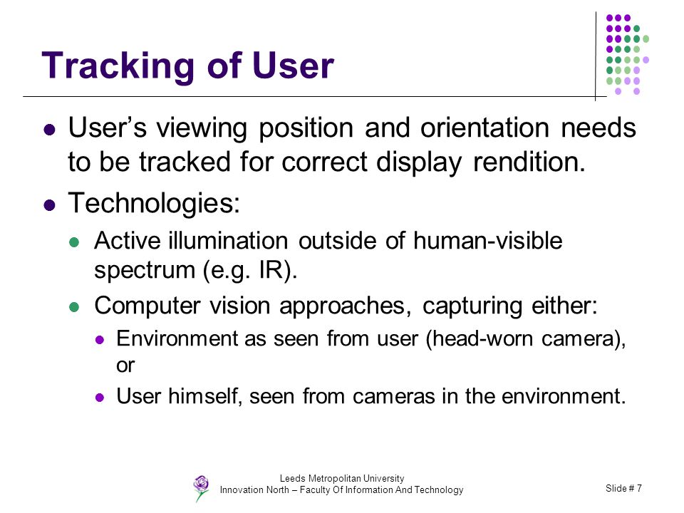 Leeds Metropolitan University Innovation North – Faculty Of Information And Technology Slide # 7 Tracking of User User’s viewing position and orientation needs to be tracked for correct display rendition.