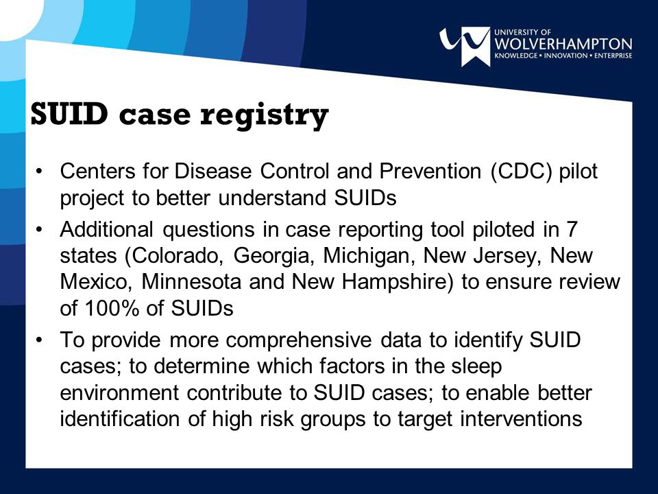 SUID case registry Centers for Disease Control and Prevention (CDC) pilot project to better understand SUIDs Additional questions in case reporting tool piloted in 7 states (Colorado, Georgia, Michigan, New Jersey, New Mexico, Minnesota and New Hampshire) to ensure review of 100% of SUIDs To provide more comprehensive data to identify SUID cases; to determine which factors in the sleep environment contribute to SUID cases; to enable better identification of high risk groups to target interventions