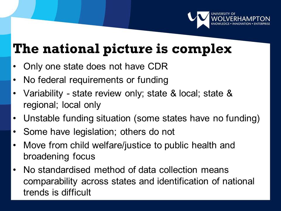 The national picture is complex Only one state does not have CDR No federal requirements or funding Variability - state review only; state & local; state & regional; local only Unstable funding situation (some states have no funding) Some have legislation; others do not Move from child welfare/justice to public health and broadening focus No standardised method of data collection means comparability across states and identification of national trends is difficult