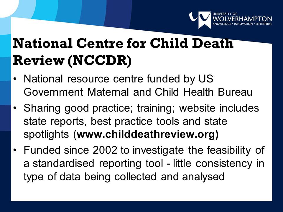 National Centre for Child Death Review (NCCDR) National resource centre funded by US Government Maternal and Child Health Bureau Sharing good practice; training; website includes state reports, best practice tools and state spotlights (  Funded since 2002 to investigate the feasibility of a standardised reporting tool - little consistency in type of data being collected and analysed