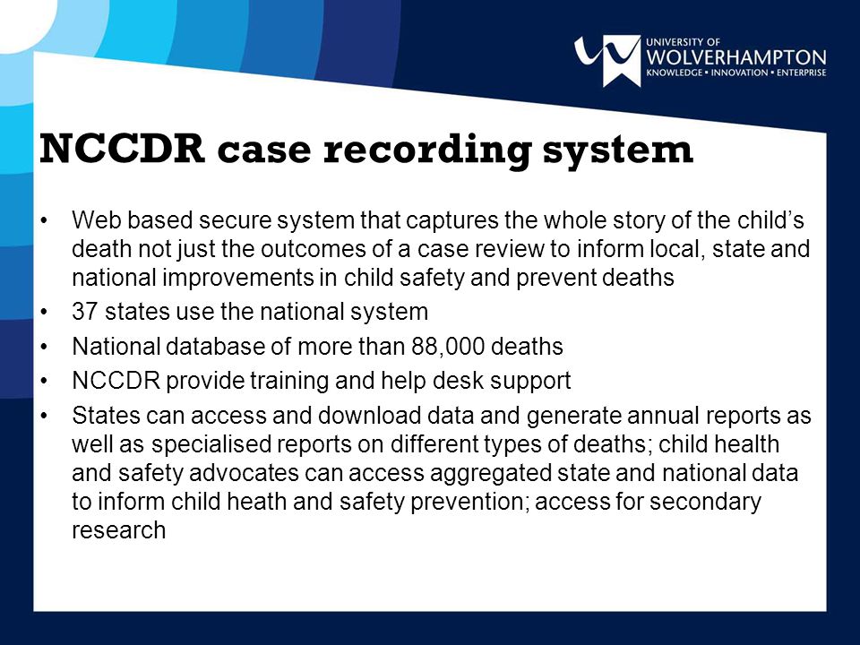 NCCDR case recording system Web based secure system that captures the whole story of the child’s death not just the outcomes of a case review to inform local, state and national improvements in child safety and prevent deaths 37 states use the national system National database of more than 88,000 deaths NCCDR provide training and help desk support States can access and download data and generate annual reports as well as specialised reports on different types of deaths; child health and safety advocates can access aggregated state and national data to inform child heath and safety prevention; access for secondary research
