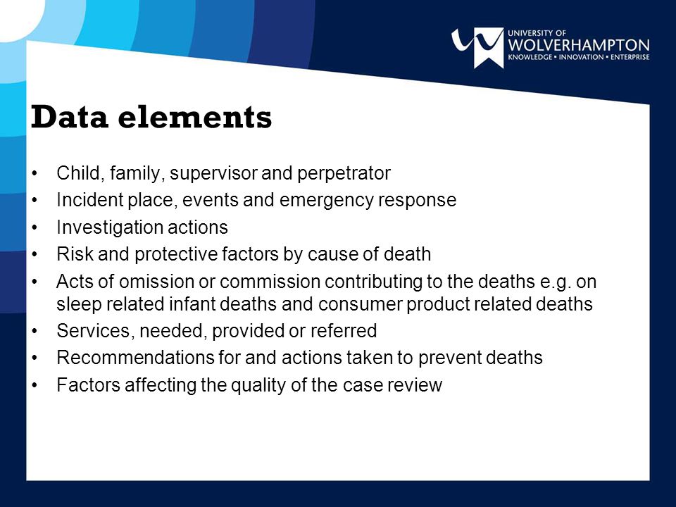 Data elements Child, family, supervisor and perpetrator Incident place, events and emergency response Investigation actions Risk and protective factors by cause of death Acts of omission or commission contributing to the deaths e.g.