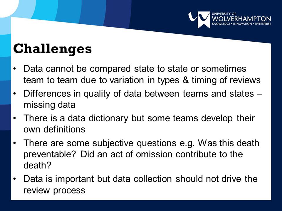 Challenges Data cannot be compared state to state or sometimes team to team due to variation in types & timing of reviews Differences in quality of data between teams and states – missing data There is a data dictionary but some teams develop their own definitions There are some subjective questions e.g.