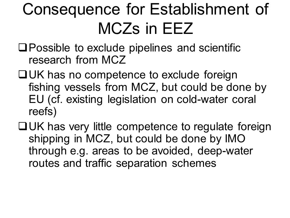 Consequence for Establishment of MCZs in EEZ  Possible to exclude pipelines and scientific research from MCZ  UK has no competence to exclude foreign fishing vessels from MCZ, but could be done by EU (cf.