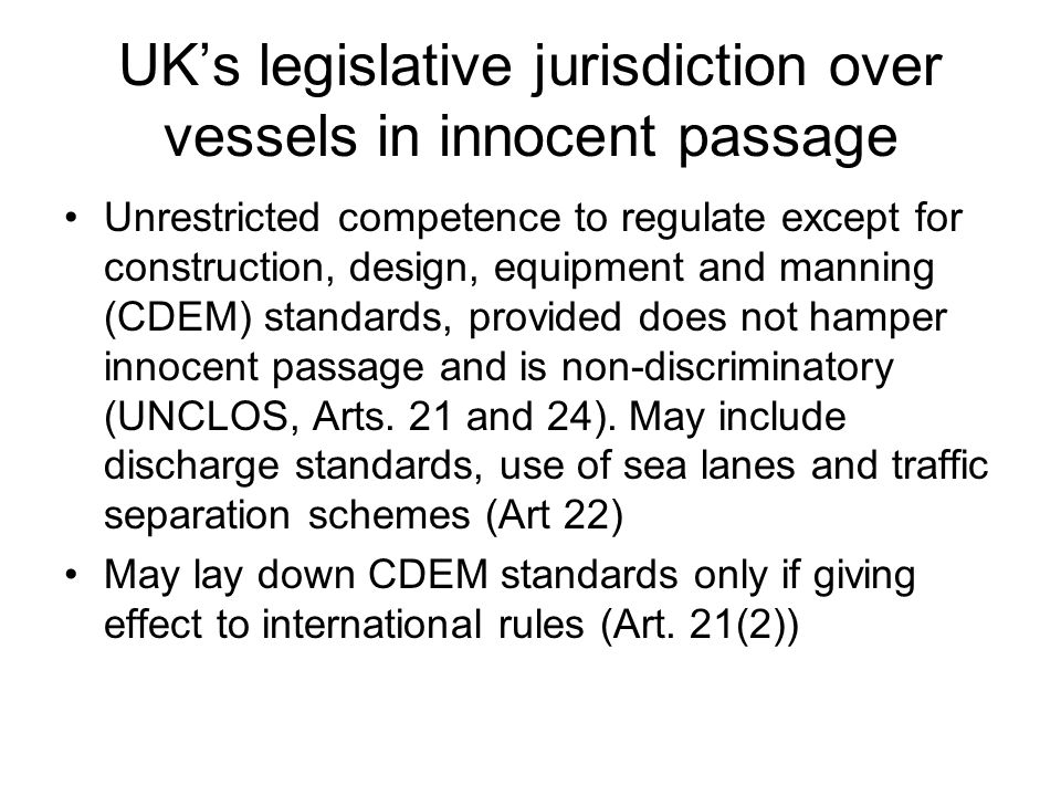 UK’s legislative jurisdiction over vessels in innocent passage Unrestricted competence to regulate except for construction, design, equipment and manning (CDEM) standards, provided does not hamper innocent passage and is non-discriminatory (UNCLOS, Arts.