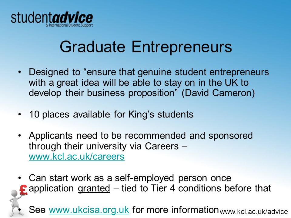 Graduate Entrepreneurs Designed to ensure that genuine student entrepreneurs with a great idea will be able to stay on in the UK to develop their business proposition (David Cameron) 10 places available for King’s students Applicants need to be recommended and sponsored through their university via Careers –     Can start work as a self-employed person once application granted – tied to Tier 4 conditions before that See   for more informationwww.ukcisa.org.uk