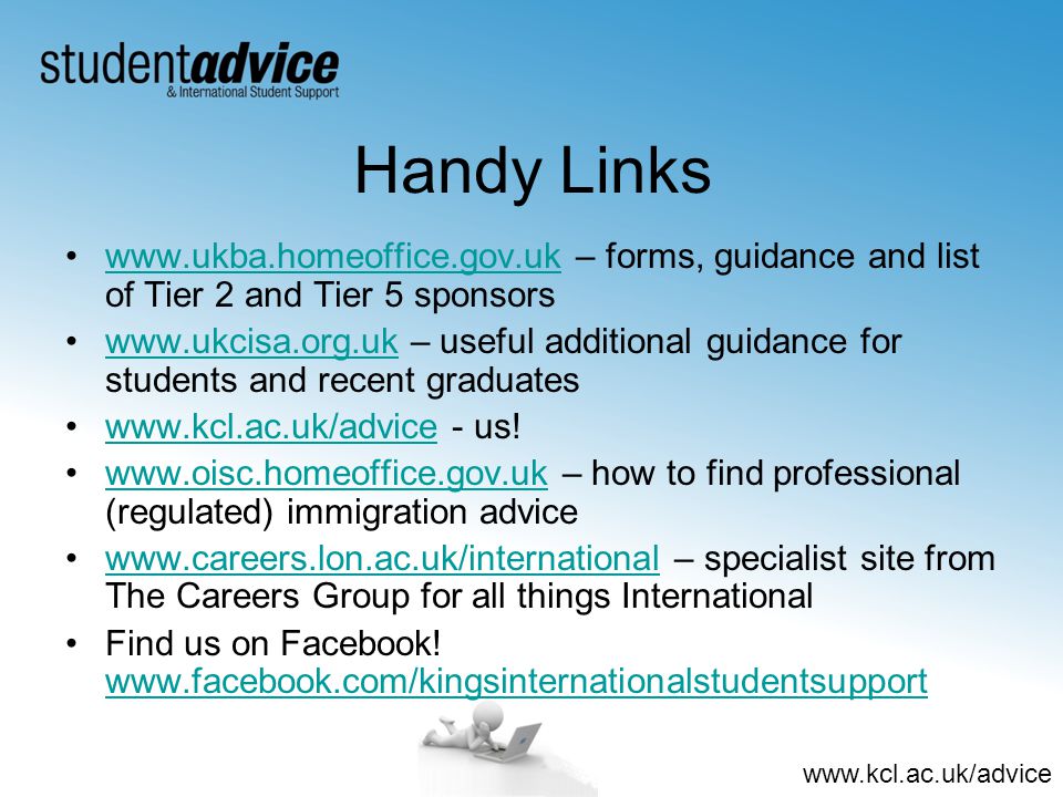 Handy Links   – forms, guidance and list of Tier 2 and Tier 5 sponsorswww.ukba.homeoffice.gov.uk   – useful additional guidance for students and recent graduateswww.ukcisa.org.uk   - us!    – how to find professional (regulated) immigration advicewww.oisc.homeoffice.gov.uk   – specialist site from The Careers Group for all things Internationalwww.careers.lon.ac.uk/international Find us on Facebook.