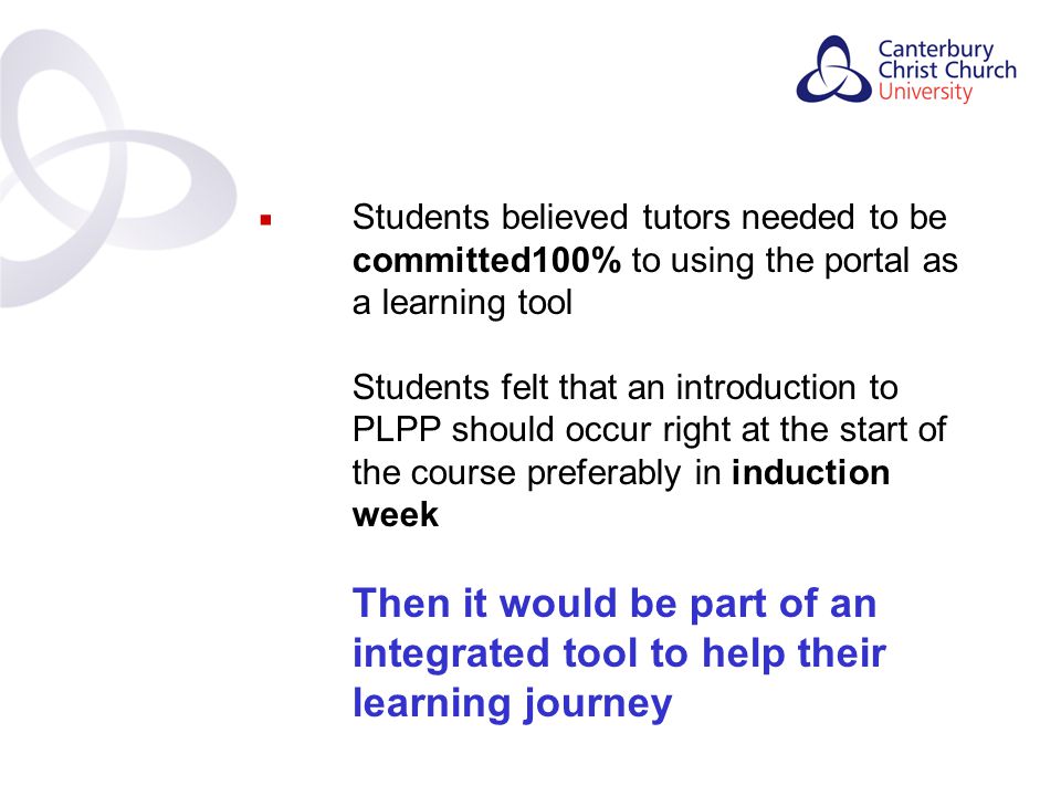 Contents  Students believed tutors needed to be committed100% to using the portal as a learning tool Students felt that an introduction to PLPP should occur right at the start of the course preferably in induction week Then it would be part of an integrated tool to help their learning journey