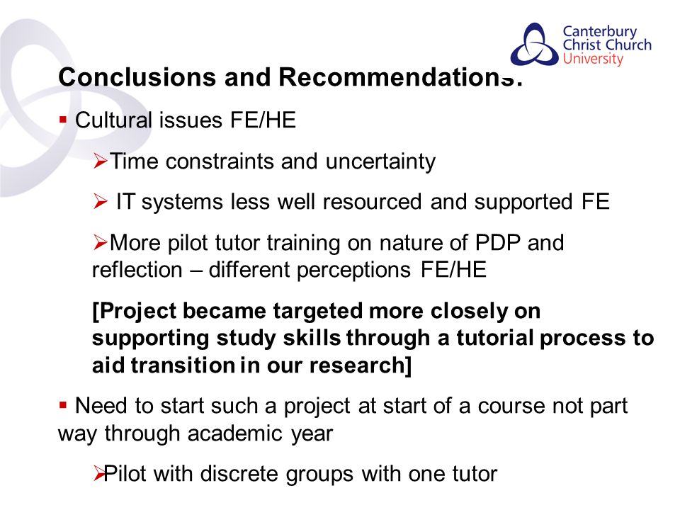 Contents Conclusions and Recommendations:  Cultural issues FE/HE  Time constraints and uncertainty  IT systems less well resourced and supported FE  More pilot tutor training on nature of PDP and reflection – different perceptions FE/HE [Project became targeted more closely on supporting study skills through a tutorial process to aid transition in our research]  Need to start such a project at start of a course not part way through academic year  Pilot with discrete groups with one tutor