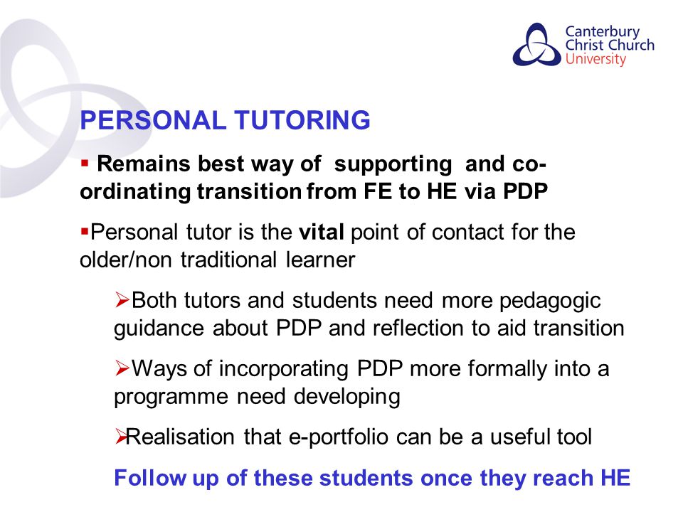 Contents PERSONAL TUTORING  Remains best way of supporting and co- ordinating transition from FE to HE via PDP  Personal tutor is the vital point of contact for the older/non traditional learner  Both tutors and students need more pedagogic guidance about PDP and reflection to aid transition  Ways of incorporating PDP more formally into a programme need developing  Realisation that e-portfolio can be a useful tool Follow up of these students once they reach HE